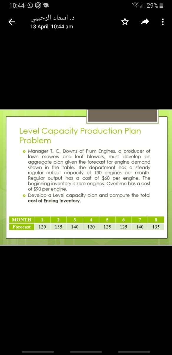 10:44 O
3 all 29%
د. اسماء الرحبي ي
18 April, 10:44 am
Level Capacity Production Plan
Problem
o Manager T. C. Downs of Plum Engines, a producer of
lawn mowers and leaf blowers, must develop an
aggregate plan given the forecast for engine demand
shown in the table. The department has a steady
regular output capacity of 130 engines per month.
Regular output has a cost of $60 per engine. The
beginning inventory is zero engines. Overtime has a cost
of $90 per engine.
o Develop a Level capacity plan and compute the total
cost of Ending Inventory.
MONTH
1
4
8
Forecast
120
135
140
120
125
125
140
135
