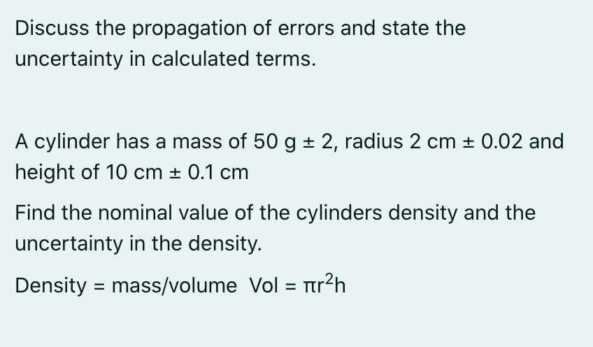 Discuss the propagation of errors and state the
uncertainty in calculated terms.
A cylinder has a mass of 50 g + 2, radius 2 cm + 0.02 and
height of 10 cm + 0.1 cm
Find the nominal value of the cylinders density and the
uncertainty in the density.
Density = mass/volume Vol = Ttr?h
