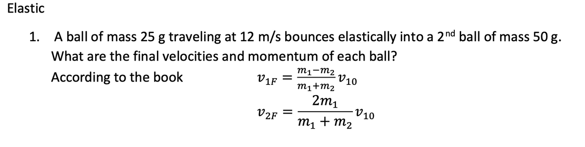 Elastic
1. A ball of mass 25 g traveling at 12 m/s bounces elastically into a 2nd ball of mass 50 g.
What are the final velocities and momentum of each ball?
m1-m2
V10
Zu+Tu
V1F
According to the book
2m1
-V10
V2F
m1 + m2
