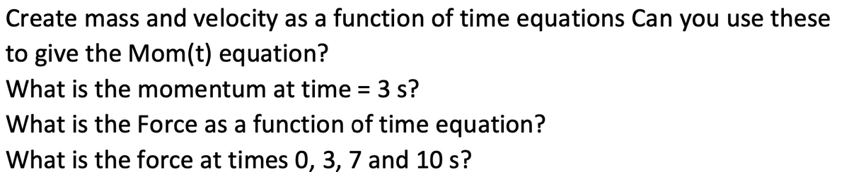 Create mass and velocity as a function of time equations Can you use these
to give the Mom(t) equation?
What is the momentum at time = 3 s?
What is the Force as a function of time equation?
What is the force at times 0, 3, 7 and 10 s?
