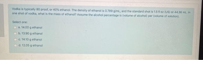 Vodka is typically 80 proof, or 40% ethanol. The density of ethanol is 0.789 g/ml, and the standard shot is 1.5 fl oz (US) or 44.36 ml. in
one shot of vodka, what is the mass of ethanol? Assume the alcohol percentage is (volume of alcohol) per (volume of solution).
Select one:
a. 14.00 g ethanol
b. 13.90 g ethanol
c. 14.10 g ethanol
Od. 12.05 g ethanol
