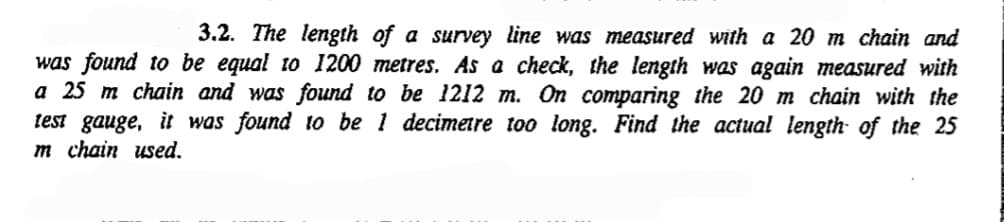 3.2. The length of a survey line was measured with a 20 m chain and
was found to be equal to 1200 metres. As a check, the length was again measured with
a 25 m chain and was found to be 1212 m. On comparing the 20 m chain with the
test gauge, it was found to be 1 decimetre too long. Find the actual length of the 25
Im chain used.