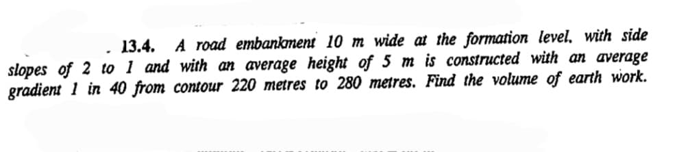 13.4. A road embankment 10 m wide at the formation level, with side
slopes of 2 to 1 and with an average height of 5 m is constructed with an average
gradient 1 in 40 from contour 220 metres to 280 metres. Find the volume of earth work.
.