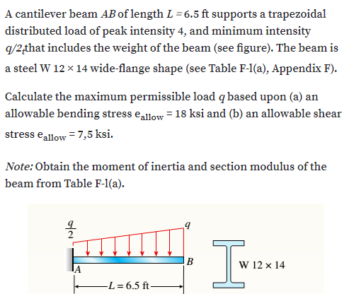 A cantilever beam AB of length L = 6.5 ft supports a trapezoidal
distributed load of peak intensity 4, and minimum intensity
q/2,that includes the weight of the beam (see figure). The beam is
a steel W 12 x 14 wide-flange shape (see Table F-1(a), Appendix F).
Calculate the maximum permissible load q based upon (a) an
allowable bending stress eallow = 18 ksi and (b) an allowable shear
stress eallow = 7,5 ksi.
Note: Obtain the moment of inertia and section modulus of the
beam from Table F-1(a).
W 12 x 14
-L= 6.5 ft-
