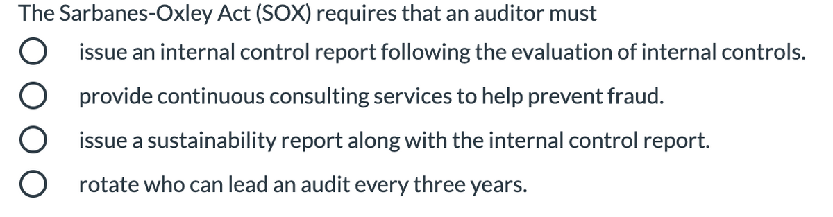 The Sarbanes-Oxley Act (SOX) requires that an auditor must
issue an internal control report following the evaluation of internal controls.
provide continuous consulting services to help prevent fraud.
issue a sustainability report along with the internal control report.
rotate who can lead an audit every three years.
