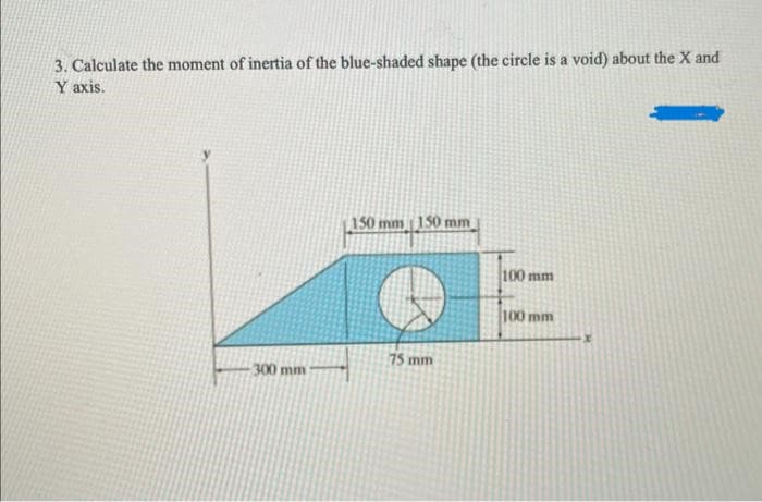 3. Calculate the moment of inertia of the blue-shaded shape (the circle is a void) about the X and
Y axis.
-300 mm
150 mm 150 mm
75 mm
100 mm
100 mm