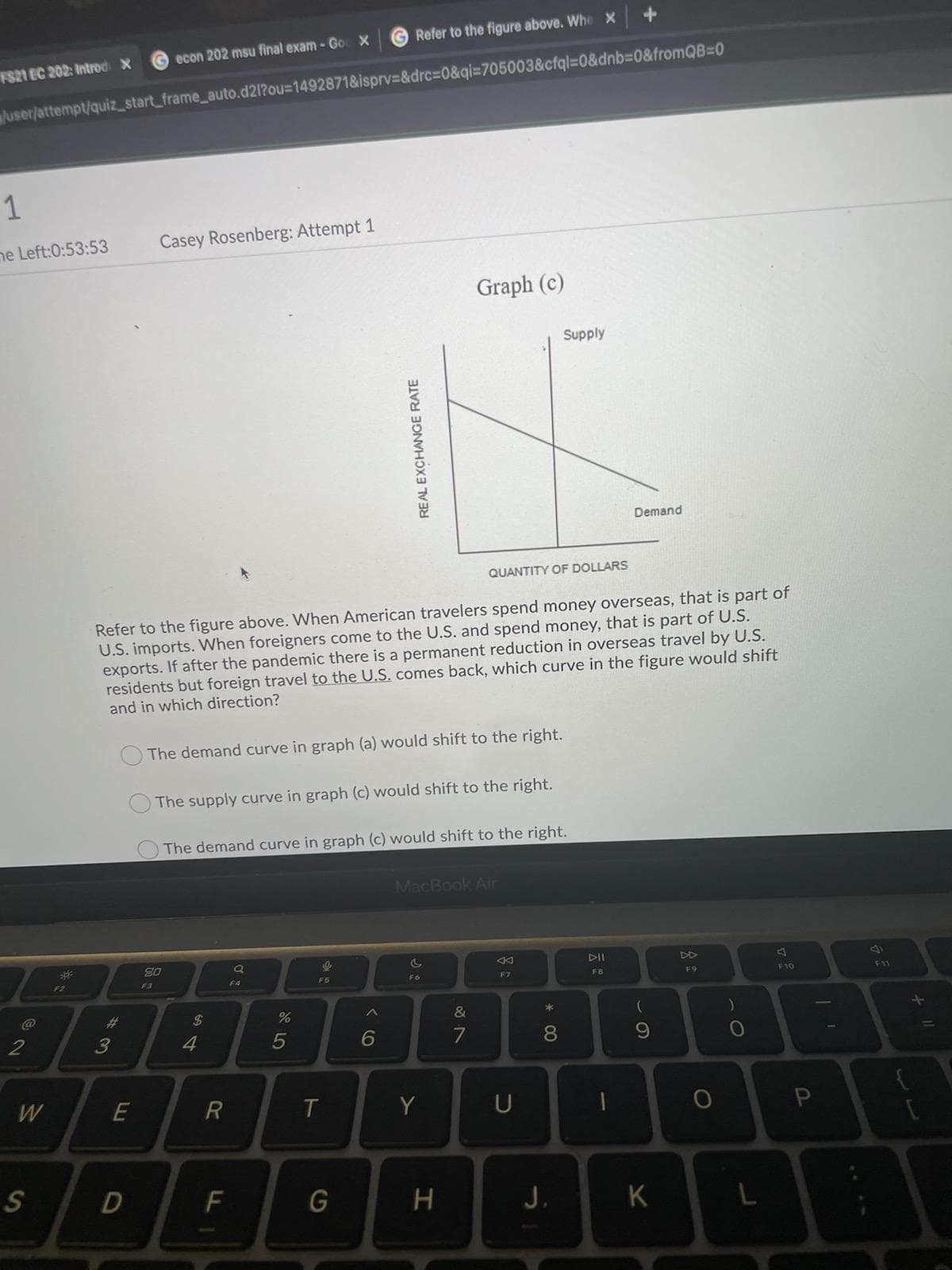 G Refer to the figure above. Whe x
Gecon 202 msu final exam -Go X
FS21 EC 202: Introd X
\luser/attempt/quiz_start_frame_auto.d21?ou=14928718&isprv=&drc%3D0&qi3705003&cfql=D0&dnb=0&fromQB%3D0
1
ne Left:0:53:53
Casey Rosenberg: Attempt 1
Graph (c)
Supply
Demand
QUANTITY OF DOLLARS
Refer to the figure above. When American travelers spend money overseas, that is part of
U.S. imports. When foreigners come to the U.S. and spend money, that is part of U.S.
exports. If after the pandemic there is a permanent reduction in overseas travel by U.S.
residents but foreign travel to the U.S. comes back, which curve in the figure would shift
and in which direction?
OThe demand curve in graph (a) would shift to the right.
The supply curve in graph (c) would shift to the right.
The demand curve in graph (c) would shift to the right.
MacBook Air
80
DI
DD
F3
F5
F6
F7
FB
F9
F10
F11
%23
24
&
*
2
3
4
7
8.
W
E
Y
U
S
F
H
J.
K
* 00
ト
REAL EXCHANGE RATE
