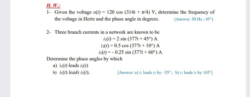H. W.:
1- Given the voltage v(t) = 120 cos (314t + t/4) V, determine the frequency of
the voltage in Hertz and the phase angle in degrees.
(Answer: 50 Hz; 45°)
2- Three branch currents in a network are known to be
i(t) = 2 sin (377t + 45°) A
i2(t) = 0.5 cos (377t + 10°) A
i3(1) = - 0.25 sin (377t + 60°) A
Determine the phase angles by which
a) i(t) leads iz(1)
b) i(t) leads i3(1).
[Answer: a) in leads iz by -55°; b) in leads i3 by 165°]
