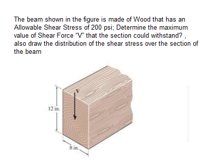 The beam shown in the figure is made of Wood that has an
Allowable Shear Stress of 200 psi; Determine the maximum
value of Shear Force "V" that the section could withstand?,
also draw the distribution of the shear stress over the section of
the beam
12 in.
8 in.
