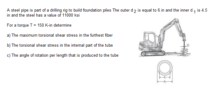 A steel pipe is part of a drilling rig to build foundation piles The outer d 2 is equal to 6 in and the inner d, is 4.5
in and the steel has a value of 11000 ksi
For a torque T = 150 K-in determine
a) The maximum torsional shear stress in the furthest fiber
b) The torsional shear stress in the internal part of the tube
c) The angle of rotation per length that is produced to the tube

