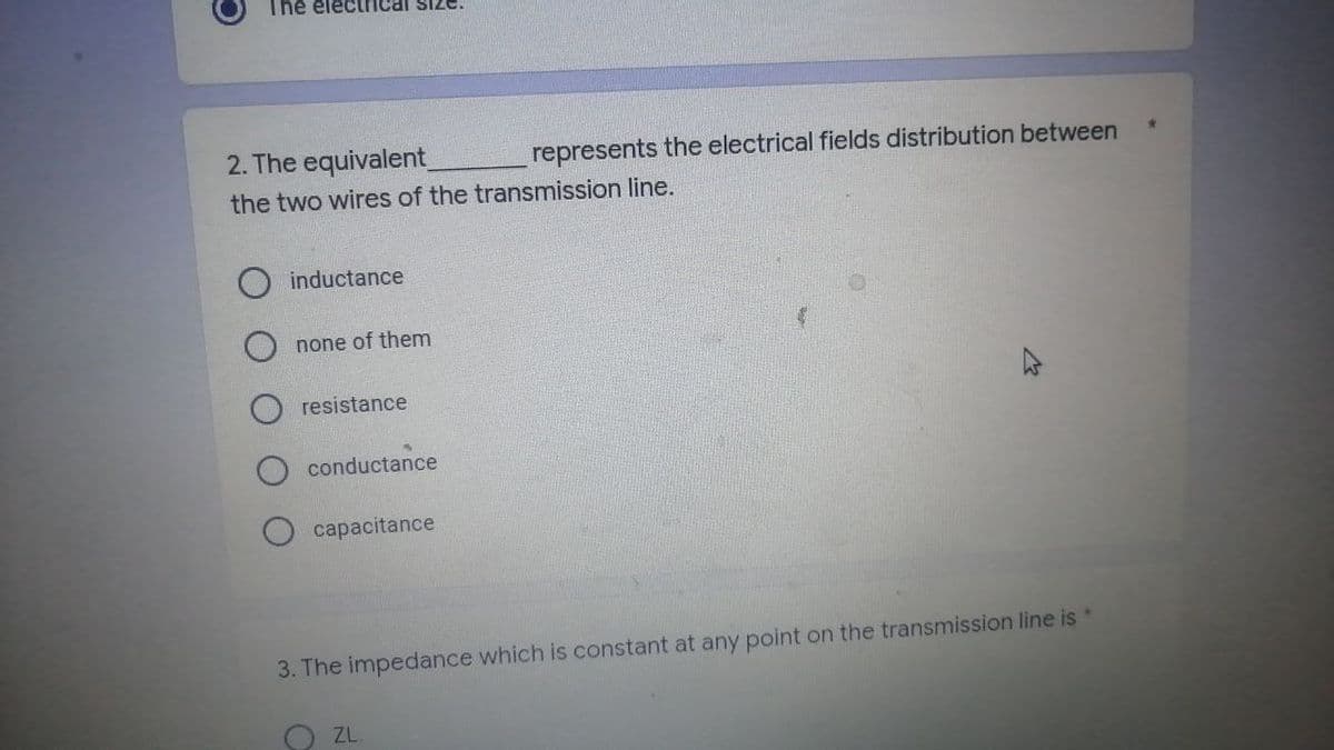 The electrical siz
2. The equivalent_
represents the electrical fields distribution between
the two wires of the transmission line.
inductance
none of them
resistance
conductance
capacitance
3. The impedance which is constant at any point on the transmission line is
OZL
