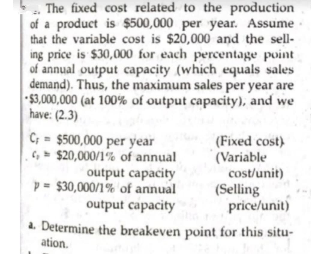 The fixed cost related to the production
of a product is $500,000 per year. Assume
that the variable cost is $20,000 and the sell-
ing price is $30,000 for each percentage point
of annual output capacity (which equals sales
demand). Thus, the maximum sales per year are
$3,000,000 (at 100% of output capacity), and we
have: (2.3)
C; = $500,000 per year
C, $20,000/1% of annual
output capacity
(Fixed cost)
(Variable
cost/unit)
p = $30,000/1%' of annual
output capacity
(Selling
price/unit)
a. Determine the breakeven point for this situ-
ation.
