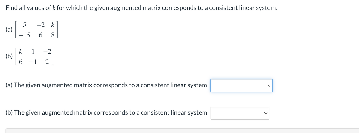 Find all values of k for which the given augmented matrix corresponds to a consistent linear system.
(a)
5
-15
-2 k
6 8
k
(b) & 12
6 -1
(a) The given augmented matrix corresponds to a consistent linear system
(b) The given augmented matrix corresponds to a consistent linear system
