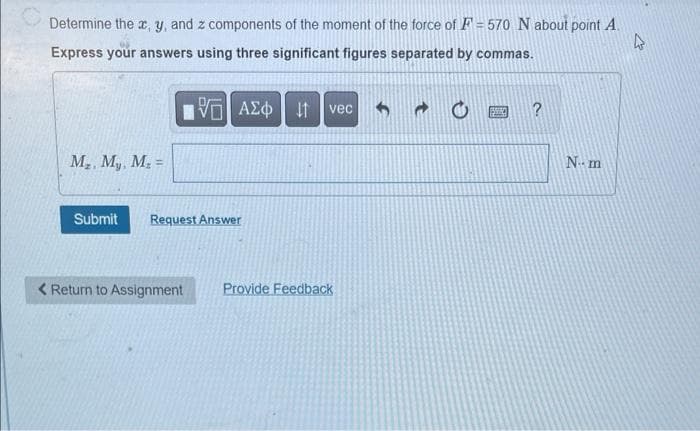 Determine the x, y, and z components of the moment of the force of F = 570 N about point A
Express your answers using three significant figures separated by commas.
M₂. My, M₂ =
VE ΑΣΦ | 11
Submit Request Answer
< Return to Assignment
vec
Provide Feedback
150
?
N-- m