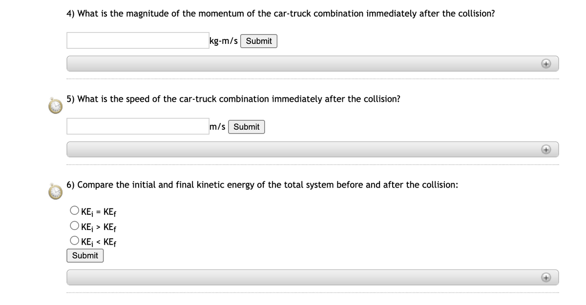 4) What is the magnitude of the momentum of the car-truck combination immediately after the collision?
kg-m/s Submit
5) What is the speed of the car-truck combination immediately after the collision?
KE₁ = KEf
KE₁ > KEf
OKE₁ < KEf
Submit
m/s Submit
6) Compare the initial and final kinetic energy of the total system before and after the collision:
