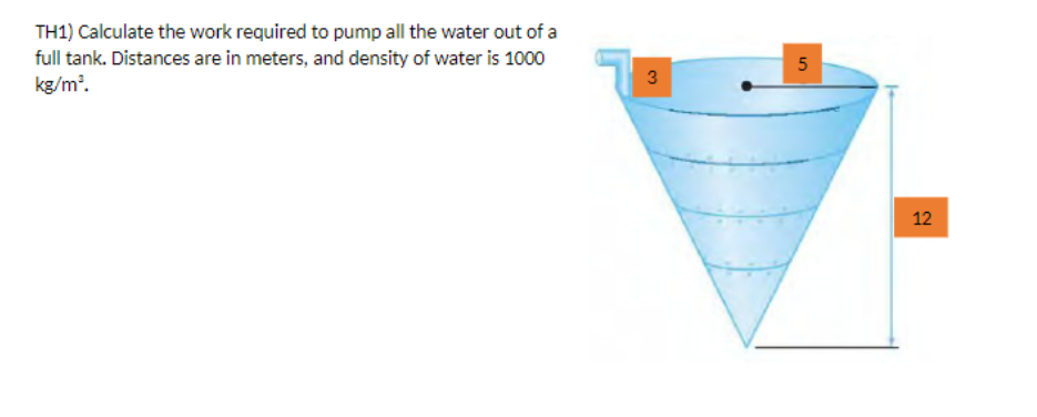 TH1) Calculate the work required to pump all the water out of a
full tank. Distances are in meters, and density of water is 1000
kg/m³.
3
5
12