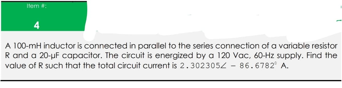 Item #:
4
A 100-mH inductor is connected in parallel to the series connection of a variable resistor
R and a 20-µF capacitor. The circuit is energized by a 120 Vac, 60-Hz supply. Find the
value of R such that the total circuit current is 2.302305Z – 86.6782° A.
