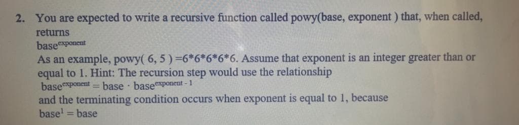 2. You are expected to write a recursive function called powy(base, exponent) that, when called,
returns
baseexponent
As an example, powy( 6, 5 ) =6*6*6*6*6. Assume that exponent is an integer greater than or
equal to 1. Hint: The recursion step would use the relationship
baseexponent = base basexponent - 1
and the terminating condition occurs when exponent is equal to 1, because
base' = base
