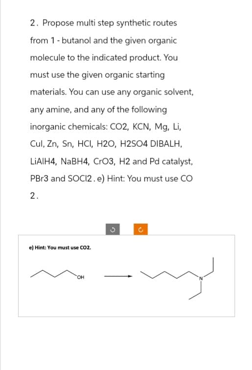 2. Propose multi step synthetic routes
from 1-butanol and the given organic
molecule to the indicated product. You
must use the given organic starting
materials. You can use any organic solvent,
any amine, and any of the following
inorganic chemicals: CO2, KCN, Mg, Li,
Cul, Zn, Sn, HCl, H2O, H2SO4 DIBALH,
LiAlH4, NaBH4, CrO3, H2 and Pd catalyst,
PBr3 and SOCI2. e) Hint: You must use CO
2.
e) Hint: You must use CO2.
OH
3
Ĉ
my