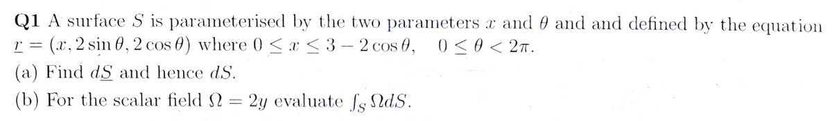 Q1 A surface S is parameterised by the two parameters x and 0 and and defined by the equation
r = (x, 2 sin 0, 2 cos 0) where 0≤x≤3-2 cos 0, 0≤0<2π.
(a) Find dS and hence dS.
(b) For the scalar field = 2y evaluate fg ds.