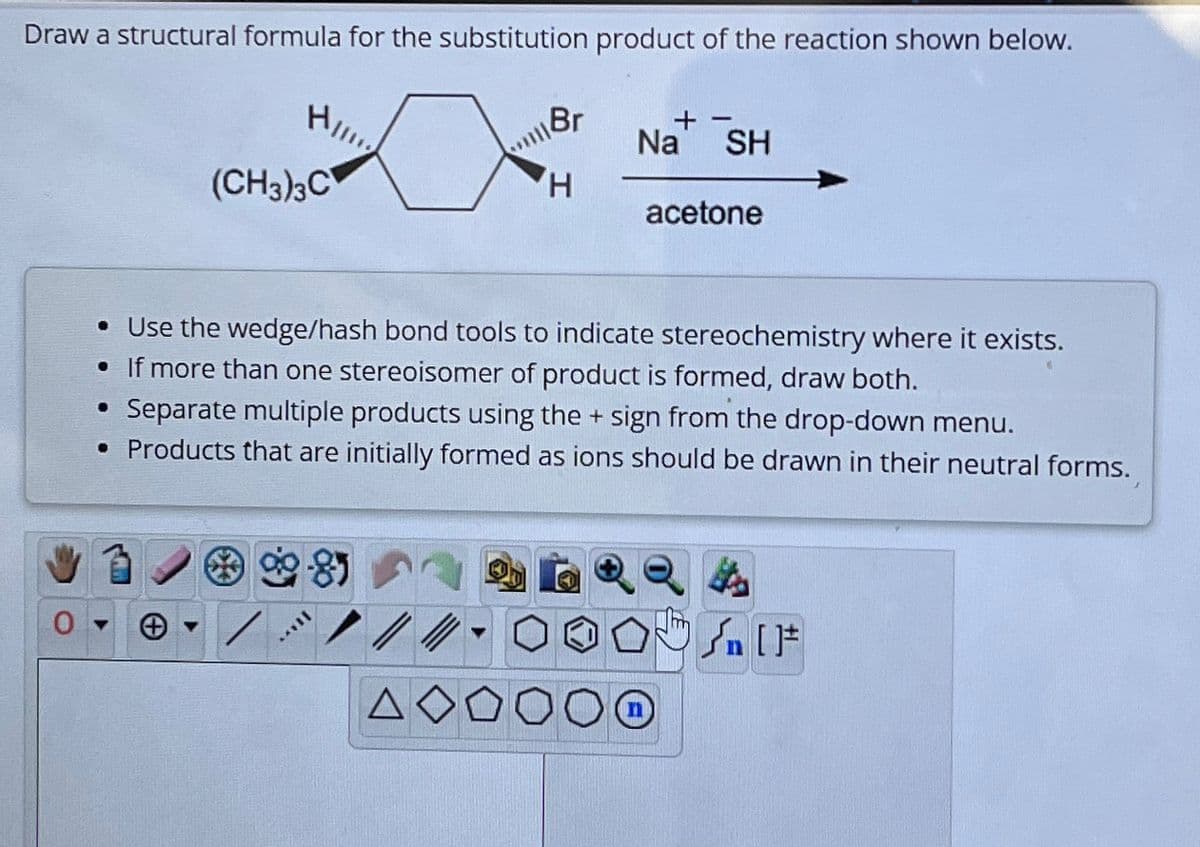 Draw a structural formula for the substitution product of the reaction shown below.
H/
●
(CH3)3C
|YY
Br
ΔΟ
H
Na
• Use the wedge/hash bond tools to indicate stereochemistry where it exists.
• If more than one stereoisomer of product is formed, draw both.
Separate multiple products using the + sign from the drop-down menu.
• Products that are initially formed as ions should be drawn in their neutral forms.
SH
acetone
[F