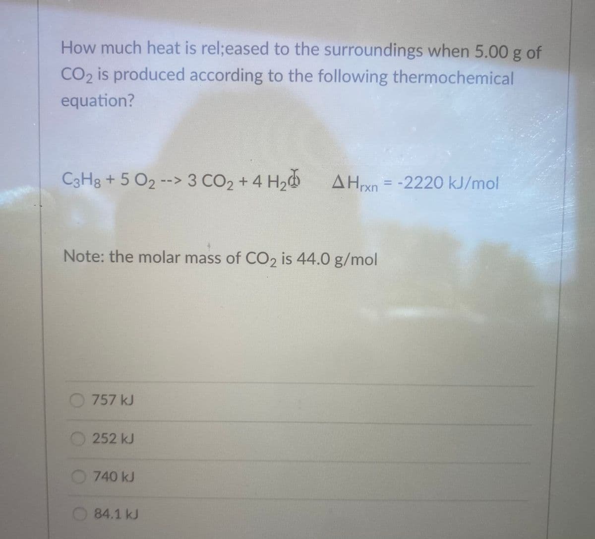 How much heat is rel;eased to the surroundings when 5.00 g of
CO2 is produced according to the following thermochemical
equation?
C3H8 + 5 O2 --> 3 CO2 + 4 H,
AHn = -2220 kJ/mol
%3D
Note: the molar mass of CO2 is 44.0 g/mol
757 kJ
O252 kJ
740 kJ
84.1 kJ
