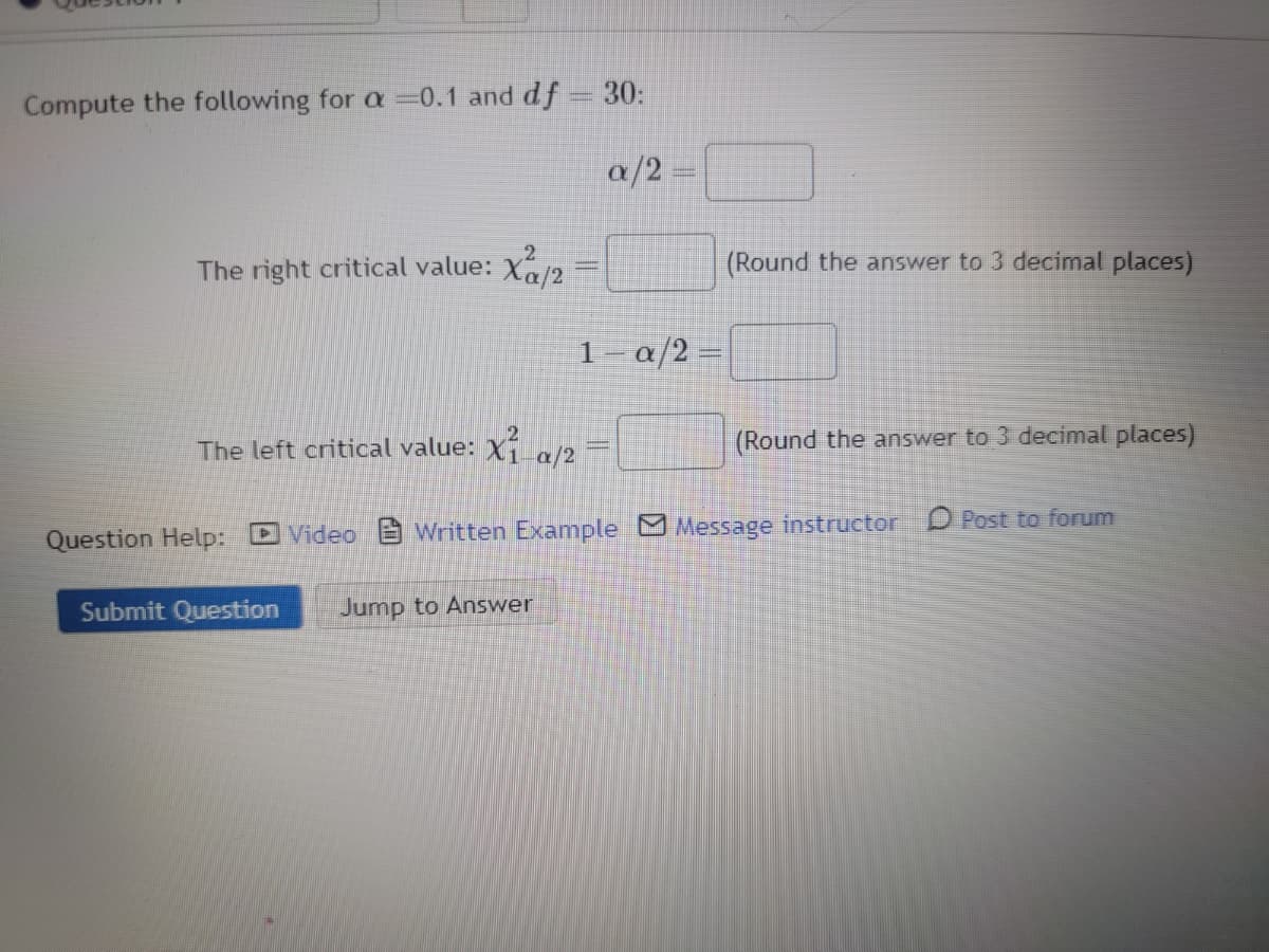 Compute the following for a 0.1 and df = 30:
a/2
The right critical value: Xu/2
a/2
(Round the answer to 3 decimal places)
(Round the answer to 3 decimal places)
The left critical value: X₁ a/2
Question Help: Video Written Example Message instructor Post to forum
Submit Question Jump to Answer