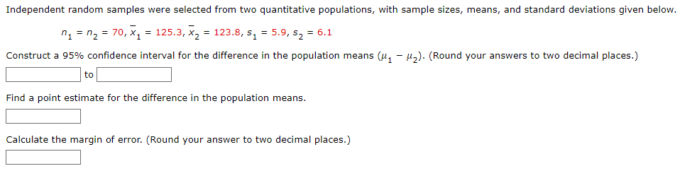 Independent random samples were selected from two quantitative populations, with sample sizes, means, and standard deviations given below.
n₁ = n₂ = 70, X₁ = 125.3, X₂ = 123.8, s₁ = 5.9, s₂ = 6.1
Construct a 95% confidence interval for the difference in the population means (₁-₂). (Round your answers to two decimal places.)
to
Find a point estimate for the difference in the population means.
Calculate the margin of error. (Round your answer to two decimal places.)