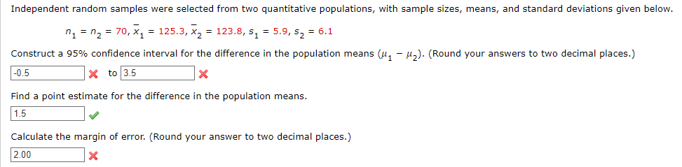 Independent random samples were selected from two quantitative populations, with sample sizes, means, and standard deviations given below.
n₁ = n₂ = 70, x₁ = 125.3, x₂ = 123.8, s₁ = 5.9, s₂ = 6.1
Construct a 95% confidence interval for the difference in the population means (μ₁ −μ₂). (Round your answers to two decimal places.)
-0.5
x to 3.5
X
Find a point estimate for the difference in the population means.
1.5
Calculate the margin of error. (Round your answer to two decimal places.)
2.00
X