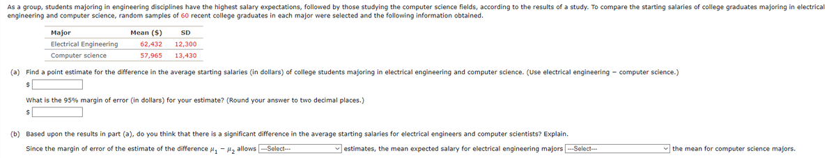 As a group, students majoring in engineering disciplines have the highest salary expectations, followed by those studying the computer science fields, according to the results of a study. To compare the starting salaries of college graduates majoring in electrical
engineering and computer science, random samples of 60 recent college graduates in each major were selected and the following information obtained.
Major
Electrical Engineering
Computer science
Mean ($)
62,432
57,965
SD
12,300
13,430
(a) Find a point estimate for the difference in the average starting salaries (in dollars) of college students majoring in electrical engineering and computer science. (Use electrical engineering - computer science.)
$
What is the 95% margin of error (in dollars) for your estimate? (Round your answer to two decimal places.)
$
(b) Based upon the results in part (a), do you think that there is a significant difference in the average starting salaries for electrical engineers and computer scientists? Explain.
Since the margin of error of the estimate of the difference μ₁ - - 1₂
allows --Select---
estimates, the mean expected salary for electrical engineering majors ---Select---
the mean for computer science majors.