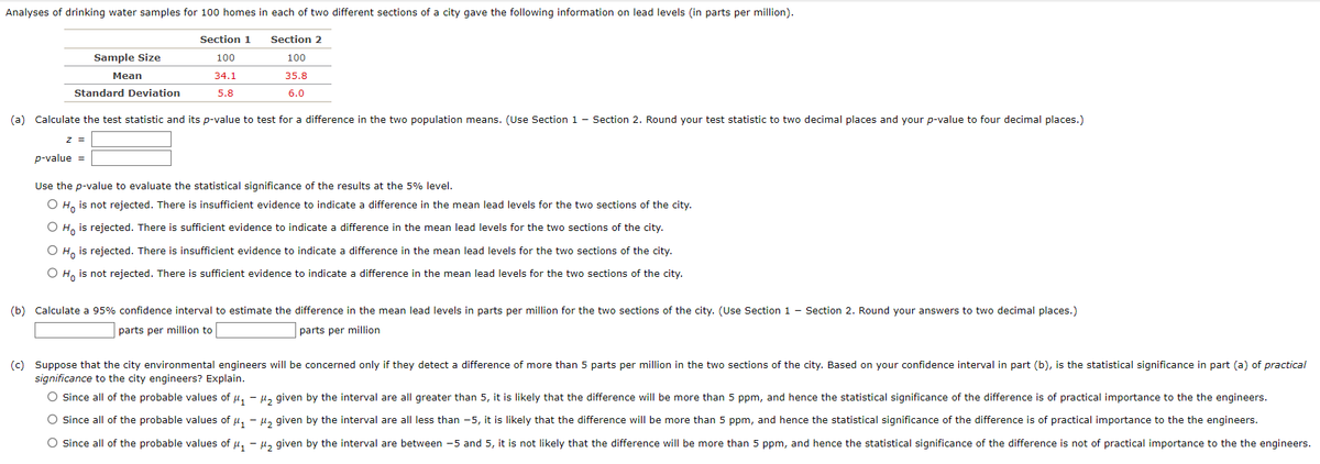 Analyses of drinking water samples for 100 homes in each of two different sections of a city gave the following information on lead levels (in parts per million).
Section 1
100
34.1
5.8
Standard Deviation
Sample Size
Mean
Z =
(a) Calculate the test statistic and its p-value to test for a difference in the two population means. (Use Section 1 - Section 2. Round your test statistic to two decimal places and your p-value to four decimal places.)
p-value =
Section 2
100
35.8
6.0
Use the p-value to evaluate the statistical significance of the results at the 5% level.
O Ho is not rejected. There is insufficient evidence to indicate a difference in the mean lead levels for the two sections of the city.
O Ho is rejected. There is sufficient evidence to indicate a difference in the mean lead levels for the two sections of the city.
O Ho is rejected. There is insufficient evidence to indicate a difference in the mean lead levels for the two sections of the city.
O Ho is not rejected. There is sufficient evidence to indicate a difference in the mean lead levels for the two sections of the city.
(b) Calculate a 95% confidence interval to estimate the difference in the mean lead levels in parts per million for the two sections of the city. (Use Section 1 - Section 2. Round your answers to two decimal places.)
parts per million to
parts per million
(c) Suppose that the city environmental engineers will be concerned only if they detect a difference of more than 5 parts per million in the two sections of the city. Based on your confidence interval in part (b), is the statistical significance in part (a) of practical
significance to the city engineers? Explain.
O Since all of the probable values of μ₁ - μ₂ given by the interval are all greater than 5, it is likely that the difference will be more than 5 ppm, and hence the statistical significance of the difference is of practical importance to the the engineers.
O Since all of the probable values of μ₁ −μ₂ given by the interval are all less than -5, it is likely that the difference will be more than 5 ppm, and hence the statistical significance of the difference is of practical importance to the the engineers.
O Since all of the probable values of μ₁ −μ₂ given by the interval are between -5 and 5, it is not likely that the difference will be more than 5 ppm, and hence the statistical significance of the difference is not of practical importance to the the engineers.