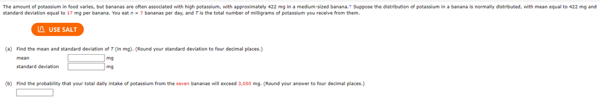 The amount of potassium in food varies, but bananas are often associated with high potassium, with approximately 422 mg in a medium-sized banana.+ Suppose the distribution of potassium in a banana is normally distributed, with mean equal to 422 mg and
standard deviation equal to 17 mg per banana. You eat n = 7 bananas per day, and T is the total number of milligrams of potassium you receive from them.
USE SALT
(a) Find the mean and standard deviation of T (in mg). (Round your standard deviation to four decimal places.)
mg
mq
mean
standard deviation
(b) Find the probability that your total daily intake of potassium from the seven bananas will exceed 3,000 mg. (Round your answer to four decimal places.)