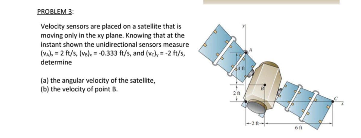 PROBLEM 3:
Velocity sensors are placed on a satellite that is
moving only in the xy plane. Knowing that at the
instant shown the unidirectional sensors measure
(Va)x = 2 ft/s, (Vs)x = -0.333 ft/s, and (vc)y, = -2 ft/s,
determine
34 ft
(a) the angular velocity of the satellite,
(b) the velocity of point B.
2 ft
6 ft
