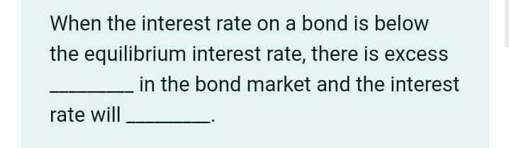 When the interest rate on a bond is below
the equilibrium interest rate, there is excess
in the bond market and the interest
rate will
