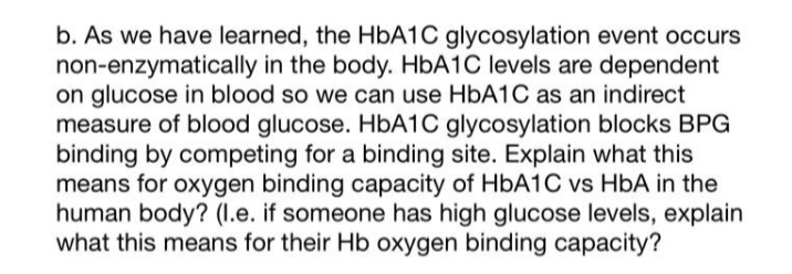 b. As we have learned, the HBA1C glycosylation event occurs
non-enzymatically in the body. HBA1C levels are dependent
on glucose in blood so we can use HBA1C as an indirect
measure of blood glucose. HbA1C glycosylation blocks BPG
binding by competing for a binding site. Explain what this
means for oxygen binding capacity of HBA1C vs HbA in the
human body? (1.e. if someone has high glucose levels, explain
what this means for their Hb oxygen binding capacity?
