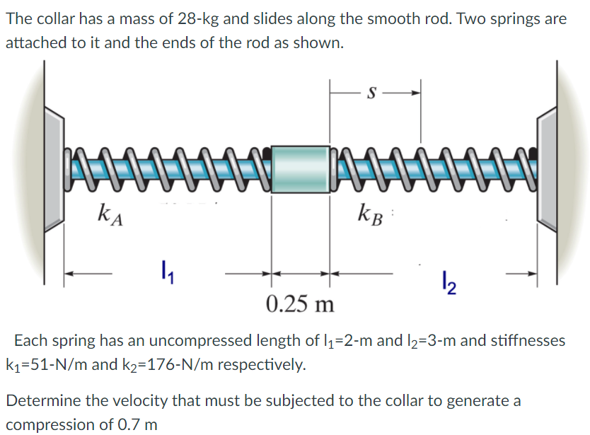 The collar has a mass of 28-kg and slides along the smooth rod. Two springs are
attached to it and the ends of the rod as shown.
S
kA
kB:
12
0.25 m
Each spring has an uncompressed length of I1=2-m and l2=3-m and stiffnesses
k1=51-N/m and k2=176-N/m respectively.
Determine the velocity that must be subjected to the collar to generate a
compression of 0.7 m
