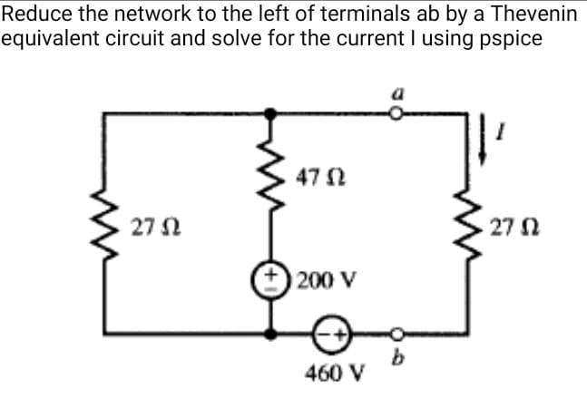 Reduce the network to the left of terminals ab by a Thevenin
equivalent circuit and solve for the current I using pspice
a
47 N
27 N
27 N
200 V
b.
460 V
