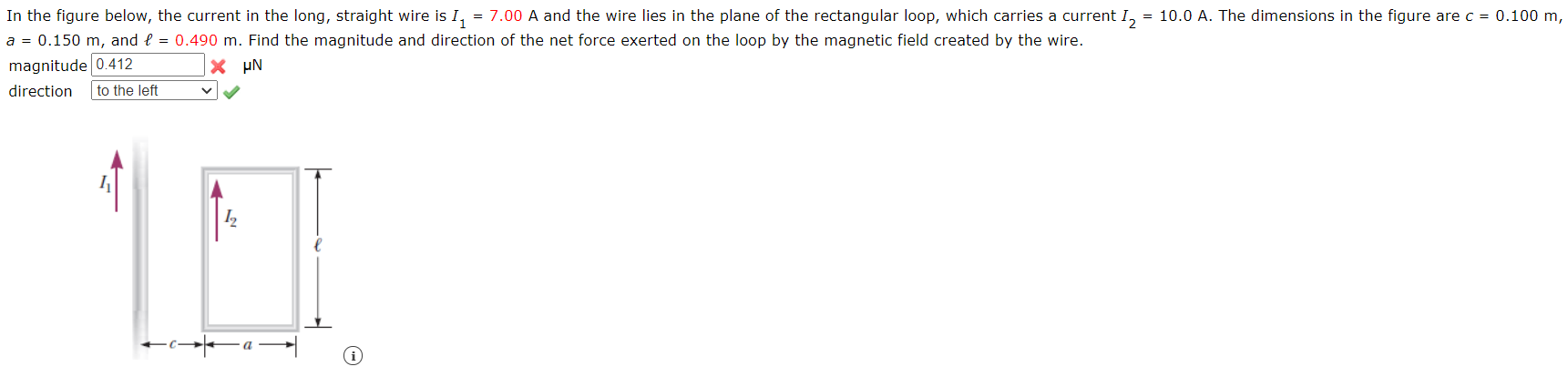 In the figure below, the current in the long, straight wire is I, = 7.00 A and the wire lies in the plane of the rectangular loop, which carries a current I, = 10.0 A. The dimensions in the figure are c = 0.100 m,
a = 0.150 m, and e = 0.490 m. Find the magnitude and direction of the net force exerted on the loop by the magnetic field created by the wire.
magnitude 0.412
X µN
direction
to the left
