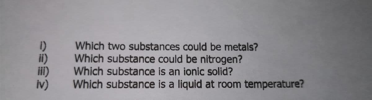 1)
i)
Which two substances could be metals?
Which substance could be nitrogen?
Which substance is an ionic solid?
Which substance is a liquid at room temperature?
iv)
