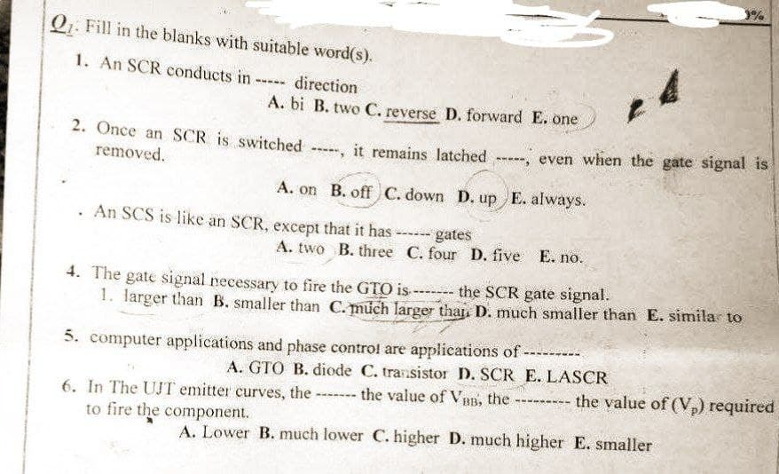 3%
Q₁. Fill in the blanks with suitable word(s).
1. An SCR conducts in -
-----
direction
A. bi B. two C. reverse D. forward E. one
2. Once an SCR is switched ----, it remains latched
removed.
-----, even when the gate signal is
A. on B. off C. down D. up E. always.
An SCS is like an SCR, except that it has
--- gates
A. two B. three
C. four D. five E. no.
4. The gate signal necessary to fire the GTO is ------- the SCR gate signal.
1. larger than B. smaller than C. much larger than D. much smaller than E. similar to
5. computer applications and phase control are applications of
A. GTO B. diode C. transistor D. SCR E. LASCR
6. In The UJT emitter curves, the
the value of VBB, the
------
---- the value of (V₂) required
to fire the component.
A. Lower B. much lower C. higher D. much higher E. smaller
B