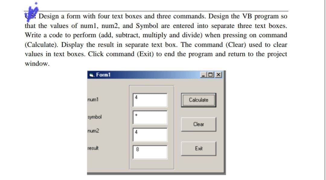 Design a form with four text boxes and three commands. Design the VB program so
that the values of num1, num2, and Symbol are entered into separate three text boxes.
Write a code to perform (add, subtract, multiply and divide) when pressing on command
(Calculate). Display the result in separate text box. The command (Clear) used to clear
values in text boxes. Click command (Exit) to end the program and return to the project
window.
Form1
num1
symbol
num2
result
4
+
4
8
Calculate
Clear
Exit