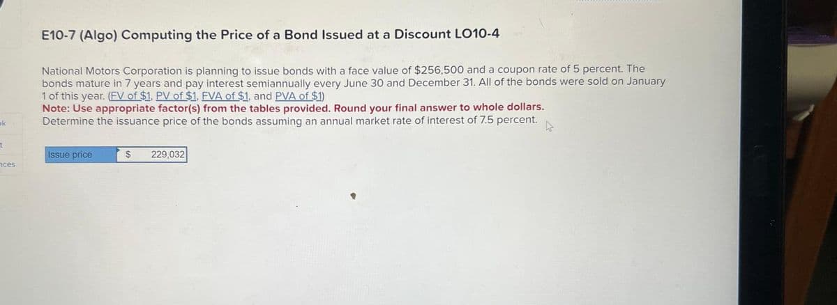 ok
t
ces
E10-7 (Algo) Computing the Price of a Bond Issued at a Discount LO10-4
National Motors Corporation is planning to issue bonds with a face value of $256,500 and a coupon rate of 5 percent. The
bonds mature in 7 years and pay interest semiannually every June 30 and December 31. All of the bonds were sold on January
1 of this year. (FV of $1, PV of $1, FVA of $1, and PVA of $1)
Note: Use appropriate factor(s) from the tables provided. Round your final answer to whole dollars.
Determine the issuance price of the bonds assuming an annual market rate of interest of 7.5 percent.
Issue price
$
229,032