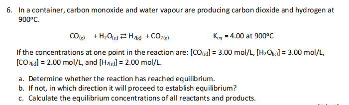 6. In a container, carbon monoxide and water vapour are producing carbon dioxide and hydrogen at
900°C.
CO) + H2O(e) 2 H2) + CO2l@)
Keg = 4.00 at 900°C
If the concentrations at one point in the reaction are: [CO(e] = 3.00 mol/L, [H2O] = 3.00 mol/L,
[CO2e] = 2.00 mol/L, and [H2@)] = 2.00 mol/L.
a. Determine whether the reaction has reached equilibrium.
b. If not, in which direction it will proceed to establish equilibrium?
c. Calculate the equilibrium concentrations of all reactants and products.
