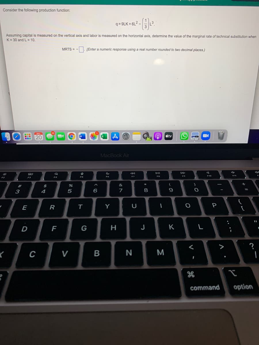Consider the following production function:
q = 9LK + 6L² –
Assuming capital is measured on the vertical axis and labor is measured on the horizontal axis, determine the value of the marginal rate of technical substitution when
K= 30 and L= 10.
MRTS = -. (Enter a numeric response using a real number rounded to two decimal places.)
20
tv
MacBook Air
F6
FB
10
F3
23
2$
&
з
4
6
7
8
{
[
E
Y
U
P
D
F
G
J
K
>
C
V
N
M
command
option
-
.. .-
B
