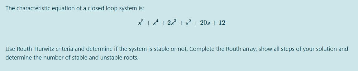 The characteristic equation of a closed loop system is:
85
+ s2 +20s + 12
Use Routh-Hurwitz criteria and determine if the system is stable or not. Complete the Routh array; show all steps of your solution and
determine the number of stable and unstable roots.
