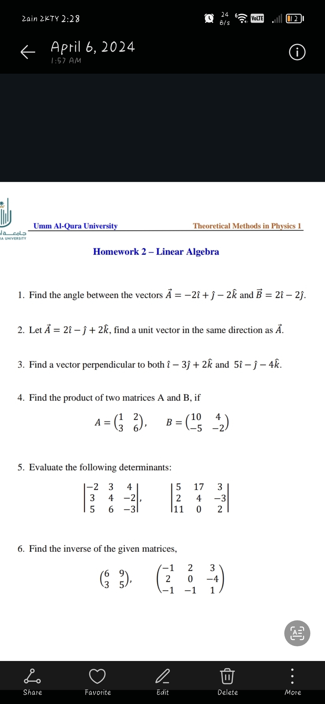 جامعة أم
RA UNIVERSITY
Zain ZKTY 2:28
<April 6, 2024
1:57 AM
24
B/S
Umm Al-Qura University
:))
VOLTE
012
Theoretical Methods in Physics 1
Homework 2 - Linear Algebra
1. Find the angle between the vectors A = −2î +ĵ - 2k and B = 2î – 2ĵ.
2. Let A = 2î -ĵ + 2k, find a unit vector in the same direction as Ã.
3. Find a vector perpendicular to both î - 3ĵ + 2k and 5î − ĵ – 4k.
4. Find the product of two matrices A and B, if
A
= (³½³ ²),
B =
(1042)
-2
5. Evaluate the following determinants:
-23
35
4
4-2
740
17
52
6-31
|11
6. Find the inverse of the given matrices,
(39),
مشه
2
-1
2
2 3
0 -4
-1
1
332
-3
Share
Favorite
Edit
Delete
More
رال
i