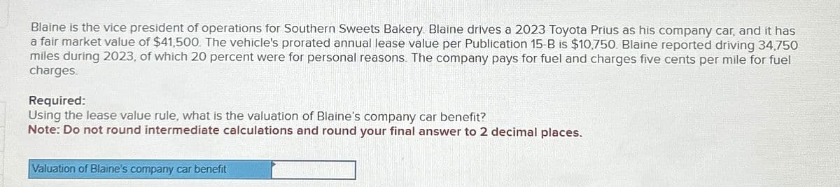 Blaine is the vice president of operations for Southern Sweets Bakery. Blaine drives a 2023 Toyota Prius as his company car, and it has
a fair market value of $41,500. The vehicle's prorated annual lease value per Publication 15-B is $10,750. Blaine reported driving 34,750
miles during 2023, of which 20 percent were for personal reasons. The company pays for fuel and charges five cents per mile for fuel
charges.
Required:
Using the lease value rule, what is the valuation of Blaine's company car benefit?
Note: Do not round intermediate calculations and round your final answer to 2 decimal places.
Valuation of Blaine's company car benefit