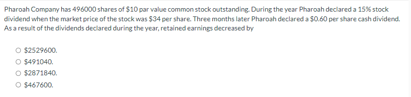 Pharoah Company has 496000 shares of $10 par value common stock outstanding. During the year Pharoah declared a 15% stock
dividend when the market price of the stock was $34 per share. Three months later Pharoah declared a $0.60 per share cash dividend.
As a result of the dividends declared during the year, retained earnings decreased by
$2529600.
$491040.
$2871840.
$467600.