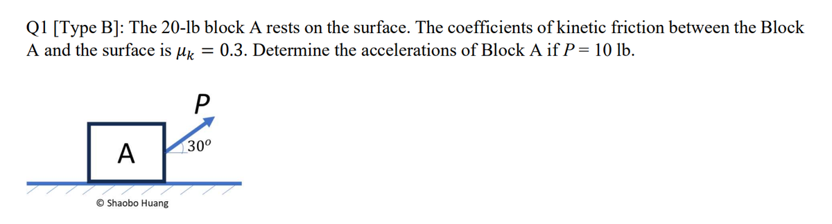 Q1 [Type B]: The 20-lb block A rests on the surface. The coefficients of kinetic friction between the Block
A and the surface is k = 0.3. Determine the accelerations of Block A if P = 10 lb.
A
Shaobo Huang
P
30⁰