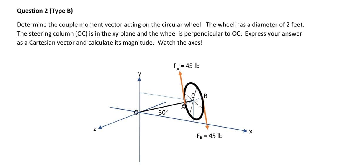 Question 2 (Type B)
Determine the couple moment vector acting on the circular wheel. The wheel has a diameter of 2 feet.
The steering column (OC) is in the xy plane and the wheel is perpendicular to OC. Express your answer
as a Cartesian vector and calculate its magnitude. Watch the axes!
Z
30°
F₁ = 45 lb
A
B
FB = 45 lb
X
